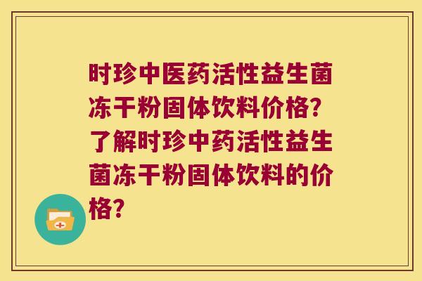 时珍中医药活性益生菌冻干粉固体饮料价格？了解时珍活性益生菌冻干粉固体饮料的价格？