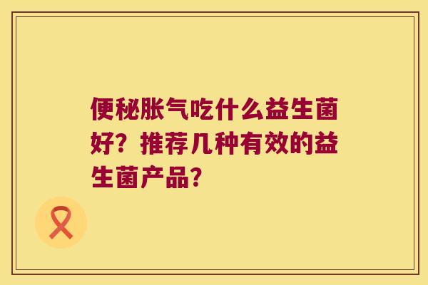 便秘胀气吃什么益生菌好？推荐几种有效的益生菌产品？