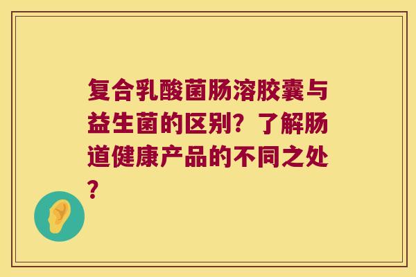 复合乳酸菌肠溶胶囊与益生菌的区别？了解肠道健康产品的不同之处？