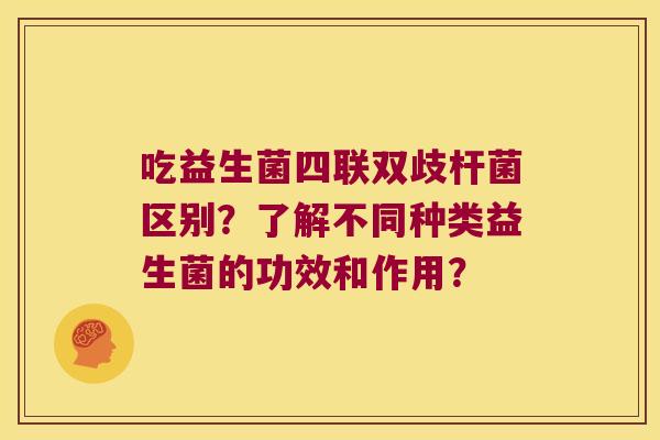 吃益生菌四联双歧杆菌区别？了解不同种类益生菌的功效和作用？