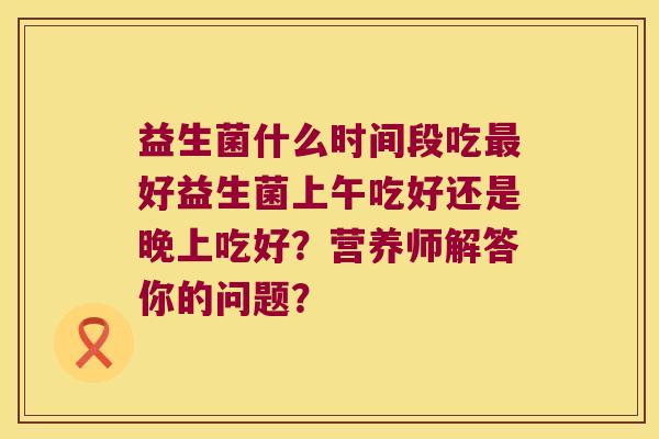 益生菌什么时间段吃好益生菌上午吃好还是晚上吃好？营养师解答你的问题？
