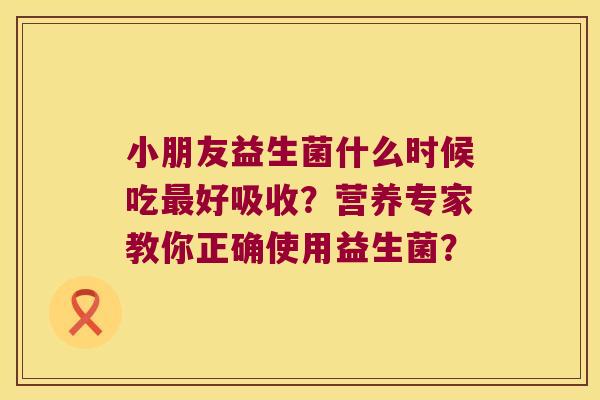 小朋友益生菌什么时候吃好吸收?营养专家教你正确使用益生菌? 小朋友益生菌什么时候吃好吸收?营养专家教你正确使用益生菌?