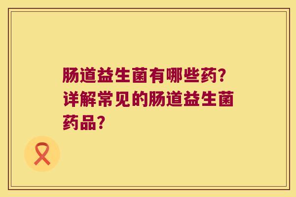 肠道益生菌有哪些药？详解常见的肠道益生菌药品？