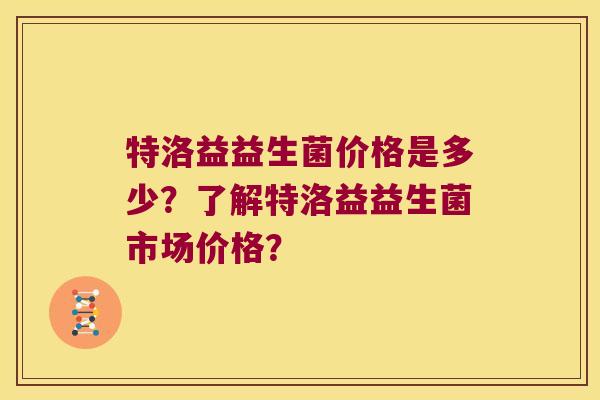 特洛益益生菌价格是多少?了解特洛益益生菌市场价格? 特洛益益生菌价格是多少?了解特洛益益生菌市场价格?