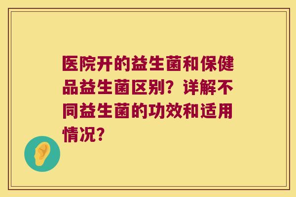 医院开的益生菌和保健品益生菌区别？详解不同益生菌的功效和适用情况？