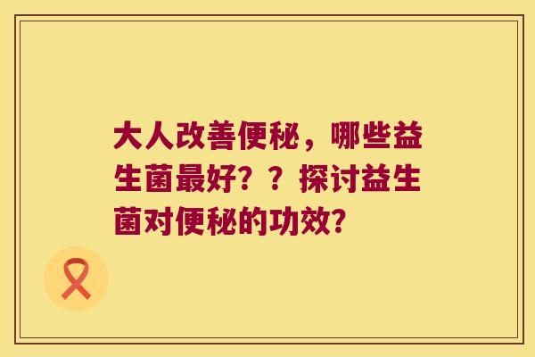 大人改善，哪些益生菌好？？探讨益生菌对的功效？