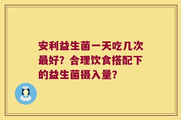 安利益生菌一天吃几次最好？合理饮食搭配下的益生菌摄入量？