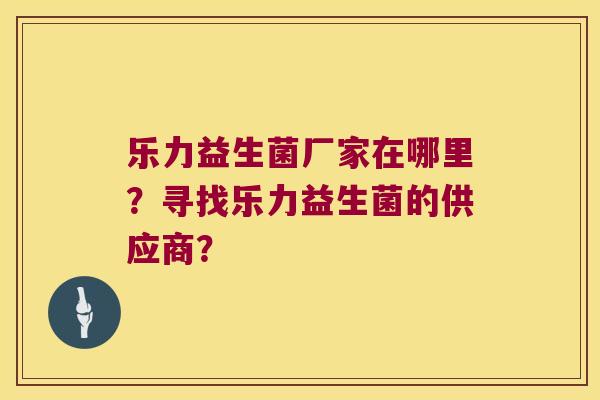 乐力益生菌厂家在哪里？寻找乐力益生菌的供应商？