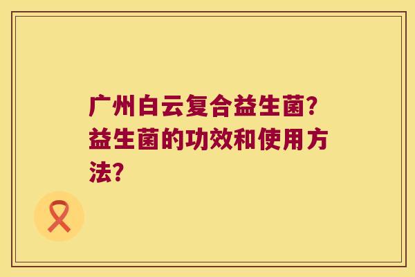 广州白云复合益生菌？益生菌的功效和使用方法？