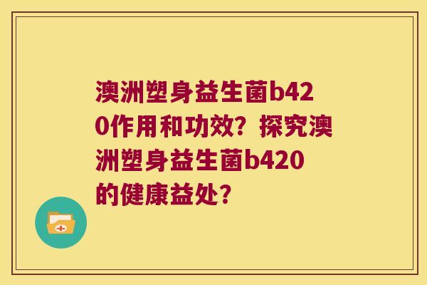 澳洲塑身益生菌b420作用和功效？探究澳洲塑身益生菌b420的健康益处？
