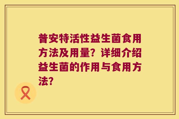普安特活性益生菌食用方法及用量?详细介绍益生菌的作用与食用方法? 普安特活性益生菌食用方法及用量?详细介绍益生菌的作用与食用方法?