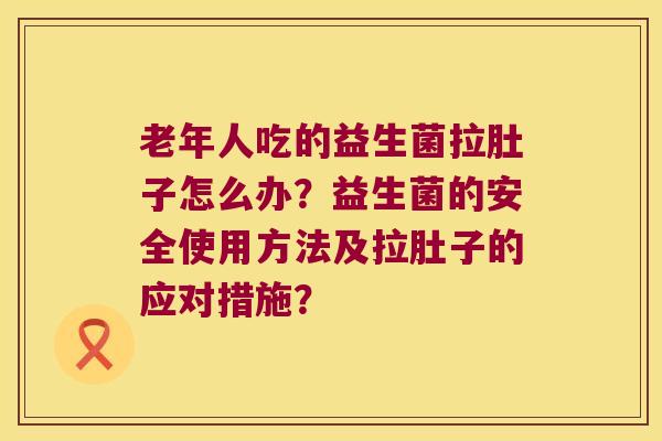 老年人吃的益生菌拉肚子怎么办？益生菌的安全使用方法及拉肚子的应对措施？