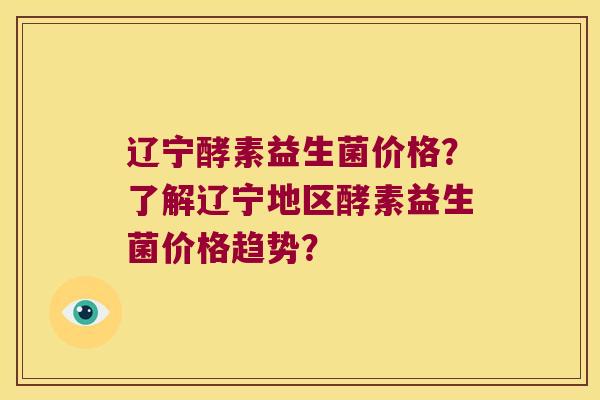 辽宁酵素益生菌价格？了解辽宁地区酵素益生菌价格趋势？