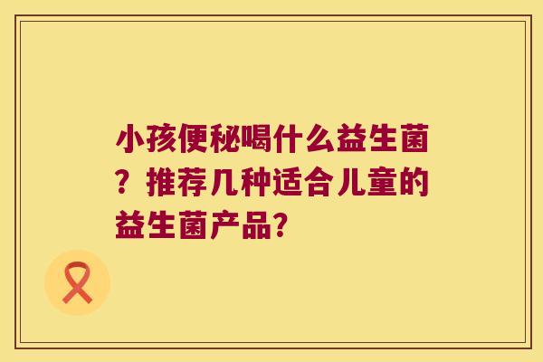 小孩喝什么益生菌?推荐几种适合儿童的益生菌产品? 小孩喝什么益生菌?推荐几种适合儿童的益生菌产品?