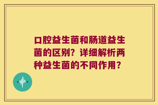 口腔益生菌和肠道益生菌的区别？详细解析两种益生菌的不同作用？