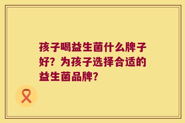 孩子喝益生菌什么牌子好？为孩子选择合适的益生菌品牌？