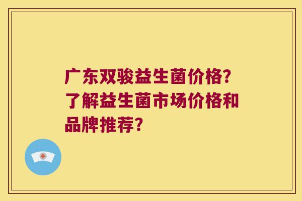 广东双骏益生菌价格？了解益生菌市场价格和品牌推荐？