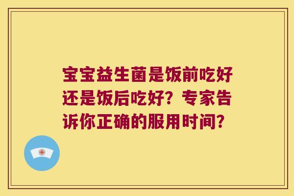 宝宝益生菌是饭前吃好还是饭后吃好？专家告诉你正确的服用时间？