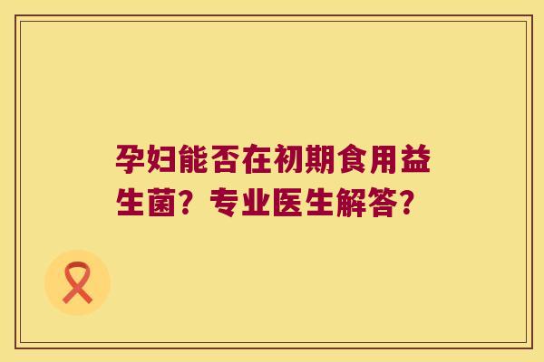 孕妇能否在初期食用益生菌?专业医生解答? 孕妇能否在初期食用益生菌?专业医生解答?