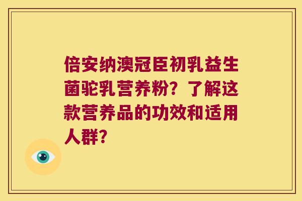 倍安纳澳冠臣初乳益生菌驼乳营养粉？了解这款营养品的功效和适用人群？