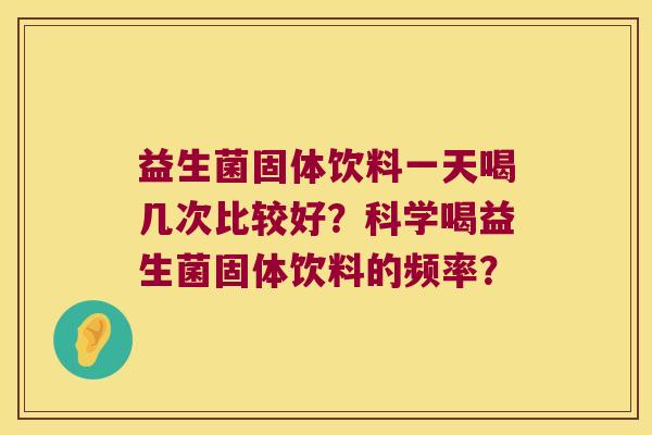 益生菌固体饮料一天喝几次比较好?科学喝益生菌固体饮料的频率? 益生菌固体饮料一天喝几次比较好?科学喝益生菌固体饮料的频率?