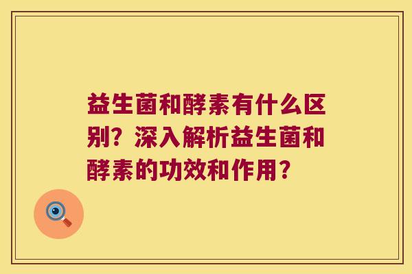 益生菌和酵素有什么区别？深入解析益生菌和酵素的功效和作用？