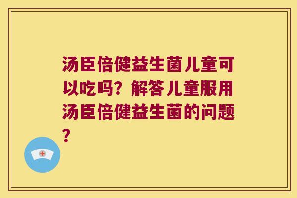 汤臣倍健益生菌儿童可以吃吗？解答儿童服用汤臣倍健益生菌的问题？