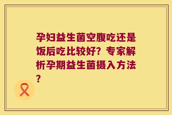 孕妇益生菌空腹吃还是饭后吃比较好？专家解析孕期益生菌摄入方法？