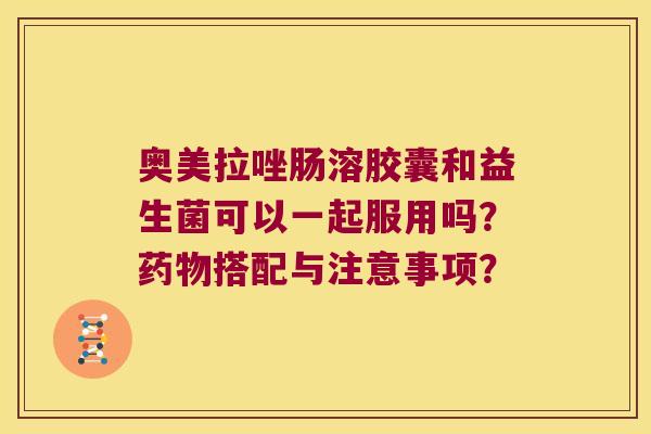 奥美拉唑肠溶胶囊和益生菌可以一起服用吗？药物搭配与注意事项？