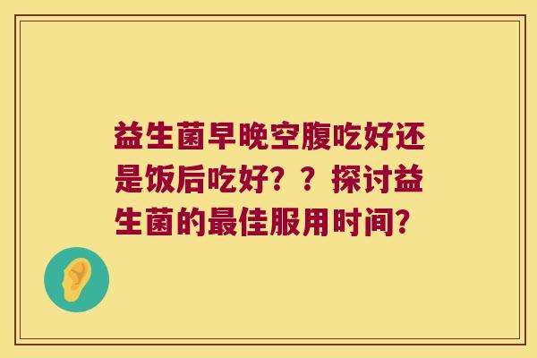 益生菌早晚空腹吃好还是饭后吃好？？探讨益生菌的最佳服用时间？