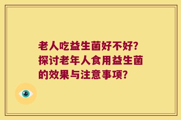 老人吃益生菌好不好？探讨老年人食用益生菌的效果与注意事项？
