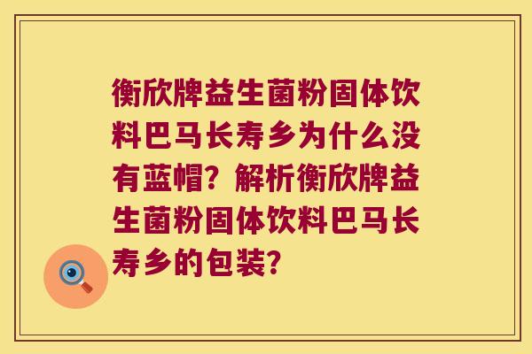 衡欣牌益生菌粉固体饮料巴马长寿乡为什么没有蓝帽？解析衡欣牌益生菌粉固体饮料巴马长寿乡的包装？