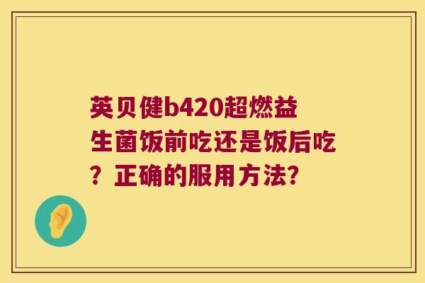 英贝健b420超燃益生菌饭前吃还是饭后吃?正确的服用方法? 英贝健b420超燃益生菌饭前吃还是饭后吃?正确的服用方法?