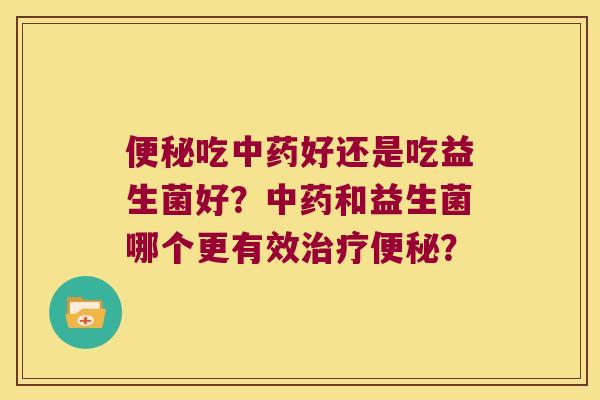 便秘吃中药好还是吃益生菌好？中药和益生菌哪个更有效治疗便秘？