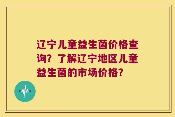 辽宁儿童益生菌价格查询？了解辽宁地区儿童益生菌的市场价格？