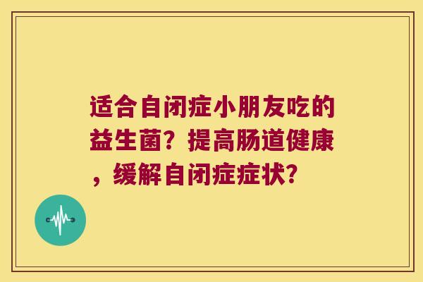 适合自闭症小朋友吃的益生菌?提高肠道健康,缓解自闭症症状? 适合自闭症小朋友吃的益生菌?提高肠道健康,缓解自闭症症状?