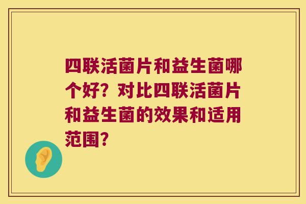 四联活菌片和益生菌哪个好?对比四联活菌片和益生菌的效果和适用范围? 四联活菌片和益生菌哪个好?对比四联活菌片和益生菌的效果和适用范围?