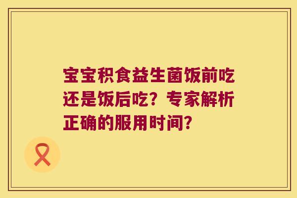 宝宝积食益生菌饭前吃还是饭后吃？专家解析正确的服用时间？