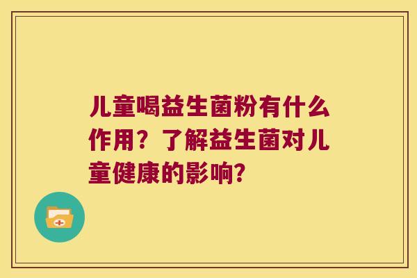 儿童喝益生菌粉有什么作用?了解益生菌对儿童健康的影响? 儿童喝益生菌粉有什么作用?了解益生菌对儿童健康的影响?
