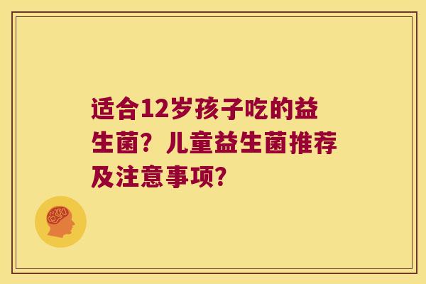 适合12岁孩子吃的益生菌？儿童益生菌推荐及注意事项？