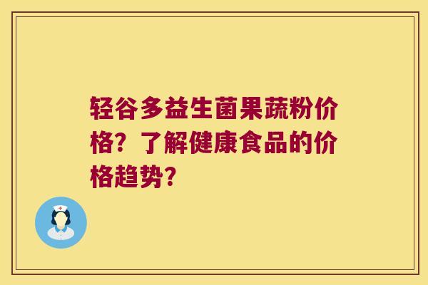 轻谷多益生菌果蔬粉价格?了解健康食品的价格趋势? 轻谷多益生菌果蔬粉价格?了解健康食品的价格趋势?