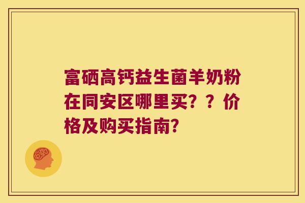 富硒高钙益生菌羊奶粉在同安区哪里买？？价格及购买指南？