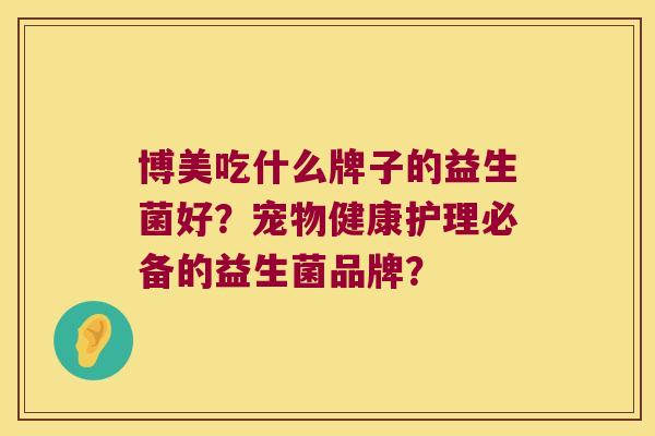 博美吃什么牌子的益生菌好?宠物健康护理必备的益生菌品牌? 博美吃什么牌子的益生菌好?宠物健康护理必备的益生菌品牌?