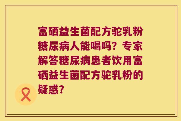 富硒益生菌配方驼乳粉人能喝吗?专家解答患者饮用富硒益生菌配方驼乳粉的疑惑? 富硒益生菌配方驼乳粉人能喝吗?专家解答患者饮用富硒益生菌配方驼乳粉的疑惑?