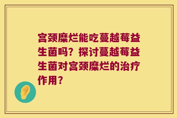 宫颈糜烂能吃蔓越莓益生菌吗?探讨蔓越莓益生菌对宫颈糜烂的作用? 宫颈糜烂能吃蔓越莓益生菌吗?探讨蔓越莓益生菌对宫颈糜烂的作用?