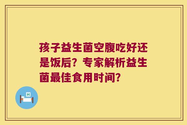 孩子益生菌空腹吃好还是饭后？专家解析益生菌最佳食用时间？