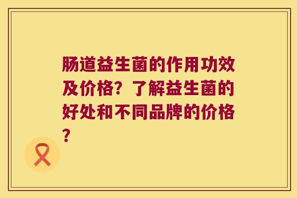 肠道益生菌的作用功效及价格？了解益生菌的好处和不同品牌的价格？