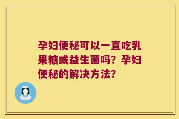 孕妇可以一直吃乳果糖或益生菌吗?孕妇的解决方法? 孕妇可以一直吃乳果糖或益生菌吗?孕妇的解决方法?