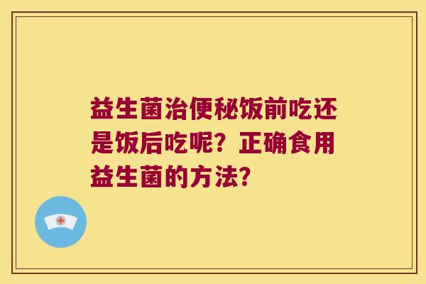 益生菌饭前吃还是饭后吃呢?正确食用益生菌的方法? 益生菌饭前吃还是饭后吃呢?正确食用益生菌的方法?