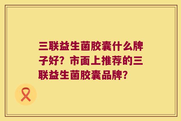 三联益生菌胶囊什么牌子好？市面上推荐的三联益生菌胶囊品牌？